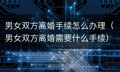 男女双方离婚手续怎么办理（男女双方离婚需要什么手续）
