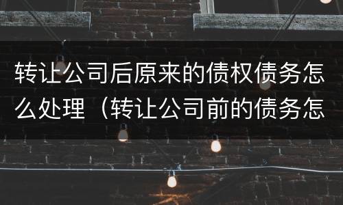 转让公司后原来的债权债务怎么处理（转让公司前的债务怎么办）