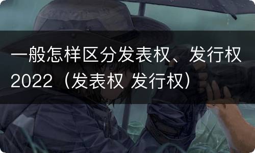 一般怎样区分发表权、发行权2022（发表权 发行权）