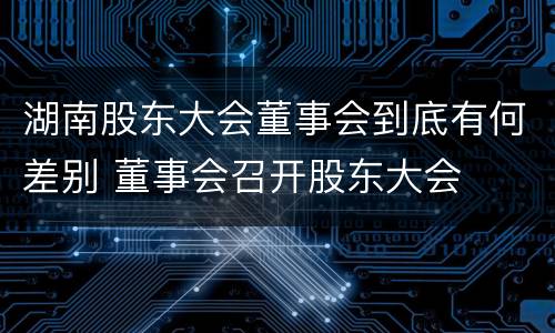 湖南股东大会董事会到底有何差别 董事会召开股东大会