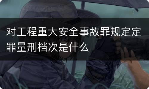 对工程重大安全事故罪规定定罪量刑档次是什么