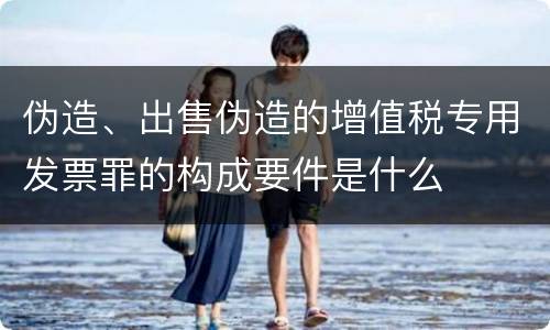 伪造、出售伪造的增值税专用发票罪的构成要件是什么