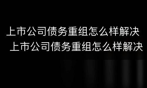 上市公司债务重组怎么样解决 上市公司债务重组怎么样解决问题