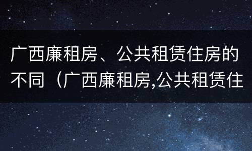 广西廉租房、公共租赁住房的不同（广西廉租房,公共租赁住房的不同类型）