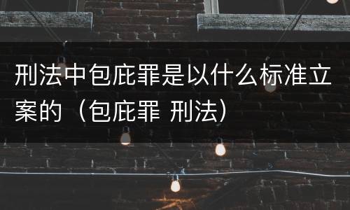 刑法中包庇罪是以什么标准立案的（包庇罪 刑法）