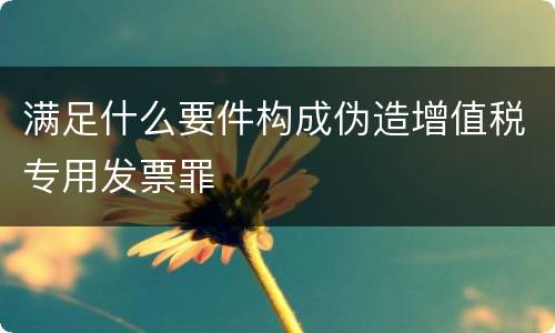 满足什么要件构成伪造增值税专用发票罪