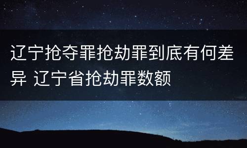 辽宁抢夺罪抢劫罪到底有何差异 辽宁省抢劫罪数额