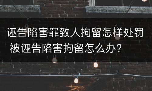 诬告陷害罪致人拘留怎样处罚 被诬告陷害拘留怎么办?