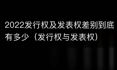 2022发行权及发表权差别到底有多少（发行权与发表权）