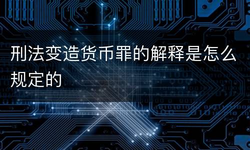 刑法变造货币罪的解释是怎么规定的