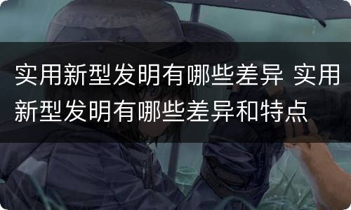 实用新型发明有哪些差异 实用新型发明有哪些差异和特点