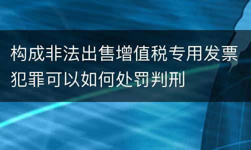 构成非法出售增值税专用发票犯罪可以如何处罚判刑