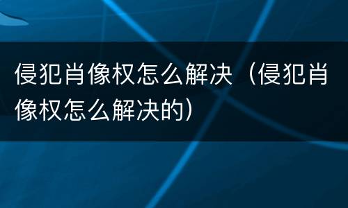 侵犯肖像权怎么解决（侵犯肖像权怎么解决的）