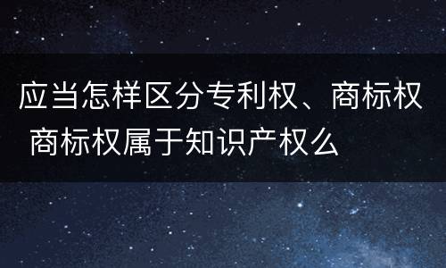 应当怎样区分专利权、商标权 商标权属于知识产权么