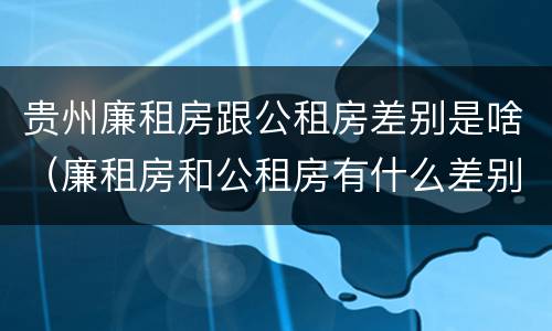 贵州廉租房跟公租房差别是啥（廉租房和公租房有什么差别）