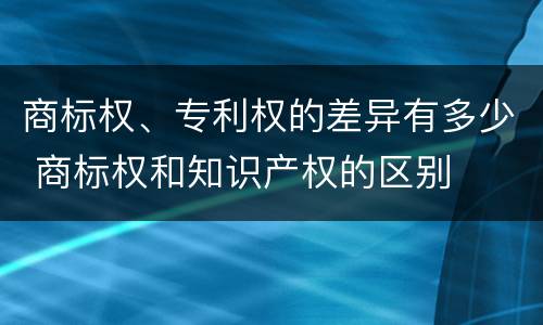 商标权、专利权的差异有多少 商标权和知识产权的区别