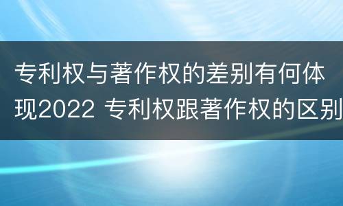 专利权与著作权的差别有何体现2022 专利权跟著作权的区别