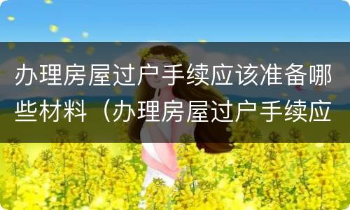 办理房屋过户手续应该准备哪些材料（办理房屋过户手续应该准备哪些材料和手续）