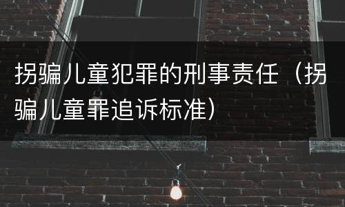 拐骗儿童犯罪的刑事责任（拐骗儿童罪追诉标准）