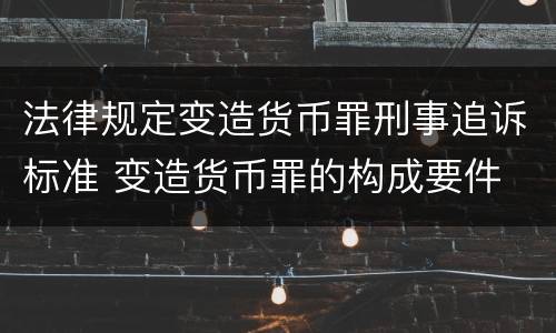 法律规定变造货币罪刑事追诉标准 变造货币罪的构成要件