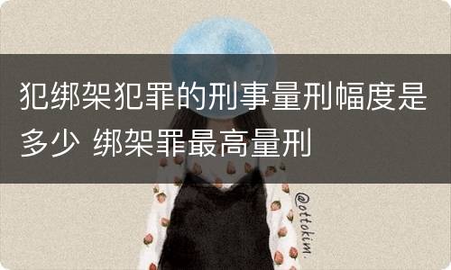 犯绑架犯罪的刑事量刑幅度是多少 绑架罪最高量刑