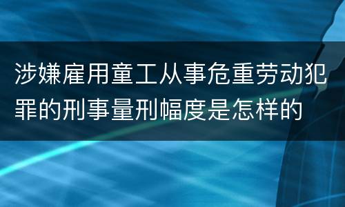 涉嫌雇用童工从事危重劳动犯罪的刑事量刑幅度是怎样的