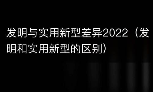 发明与实用新型差异2022（发明和实用新型的区别）