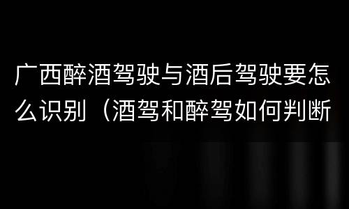 广西醉酒驾驶与酒后驾驶要怎么识别（酒驾和醉驾如何判断）