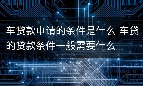 车贷款申请的条件是什么 车贷的贷款条件一般需要什么