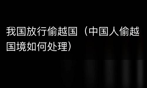 我国放行偷越国（中国人偷越国境如何处理）