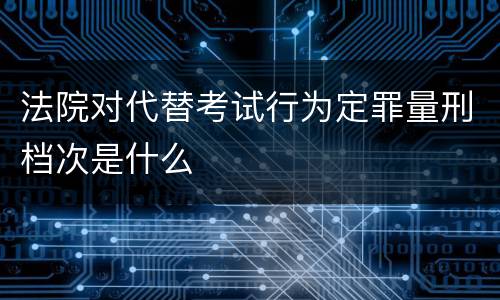 法院对代替考试行为定罪量刑档次是什么
