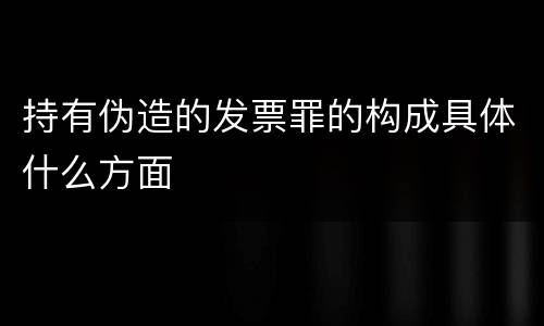 持有伪造的发票罪的构成具体什么方面