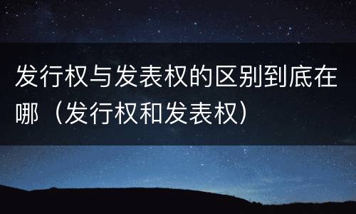 发行权与发表权的区别到底在哪（发行权和发表权）