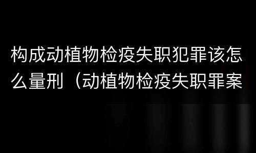 构成动植物检疫失职犯罪该怎么量刑（动植物检疫失职罪案例）