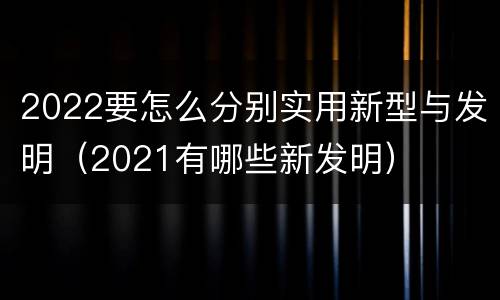 2022要怎么分别实用新型与发明（2021有哪些新发明）