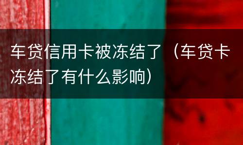 车贷信用卡被冻结了（车贷卡冻结了有什么影响）