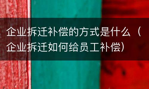企业拆迁补偿的方式是什么（企业拆迁如何给员工补偿）