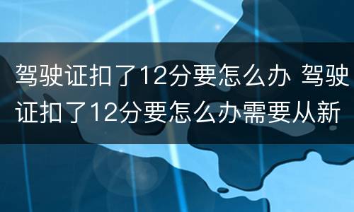 驾驶证扣了12分要怎么办 驾驶证扣了12分要怎么办需要从新报名?
