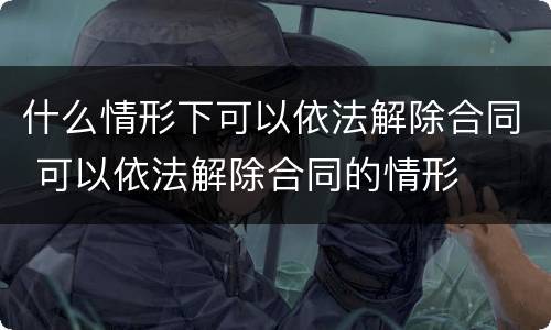 什么情形下可以依法解除合同 可以依法解除合同的情形