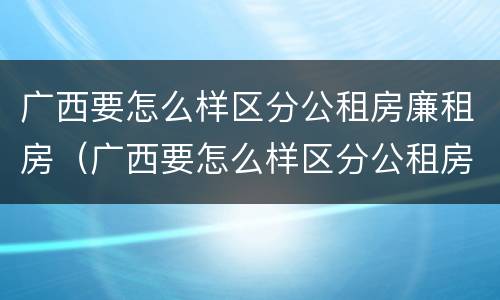 广西要怎么样区分公租房廉租房（广西要怎么样区分公租房廉租房呢）