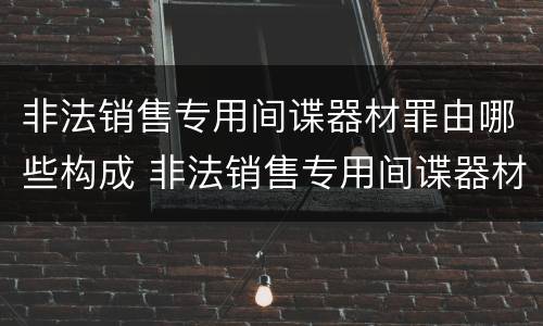 非法销售专用间谍器材罪由哪些构成 非法销售专用间谍器材罪由哪些构成犯罪