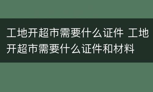 工地开超市需要什么证件 工地开超市需要什么证件和材料