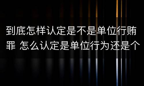 到底怎样认定是不是单位行贿罪 怎么认定是单位行为还是个人行为