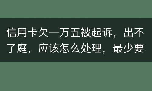 信用卡欠一万五被起诉，出不了庭，应该怎么处理，最少要还多少