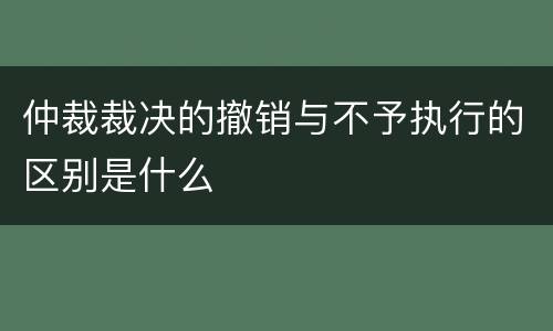 仲裁裁决的撤销与不予执行的区别是什么
