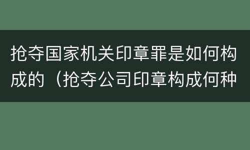 抢夺国家机关印章罪是如何构成的（抢夺公司印章构成何种犯罪）