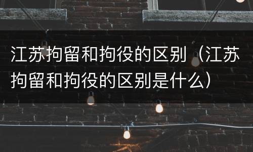 江苏拘留和拘役的区别（江苏拘留和拘役的区别是什么）