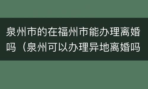 泉州市的在福州市能办理离婚吗（泉州可以办理异地离婚吗）