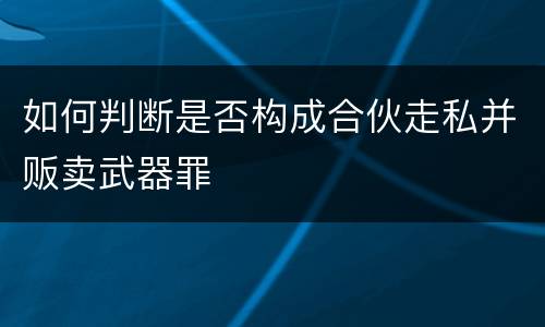 如何判断是否构成合伙走私并贩卖武器罪