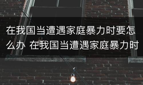 在我国当遭遇家庭暴力时要怎么办 在我国当遭遇家庭暴力时要怎么办呢